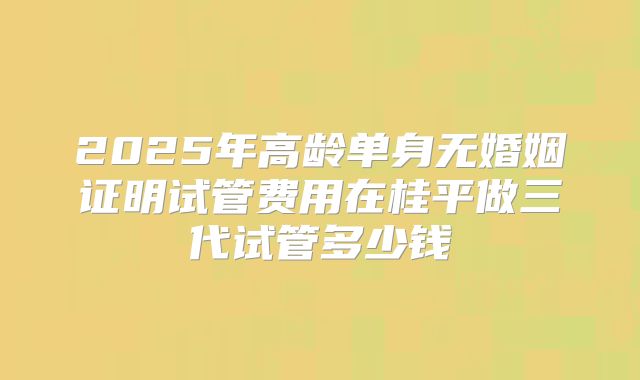2025年高龄单身无婚姻证明试管费用在桂平做三代试管多少钱