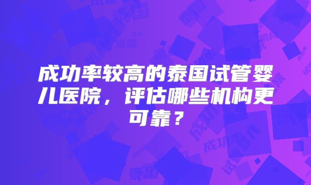成功率较高的泰国试管婴儿医院,评估哪些机构更可靠?