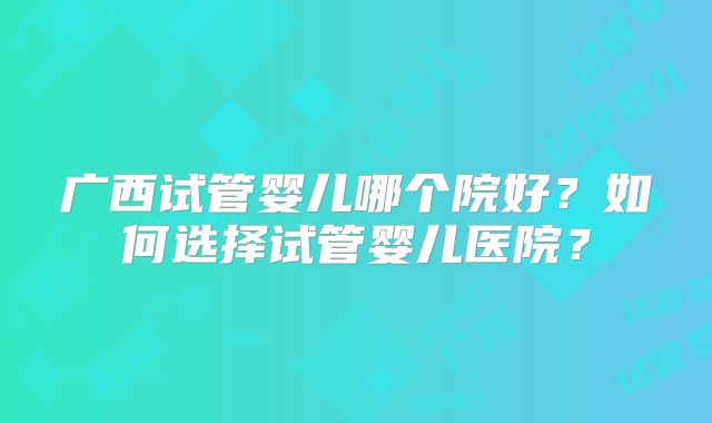 广西试管婴儿哪个院好？如何选择试管婴儿医院？