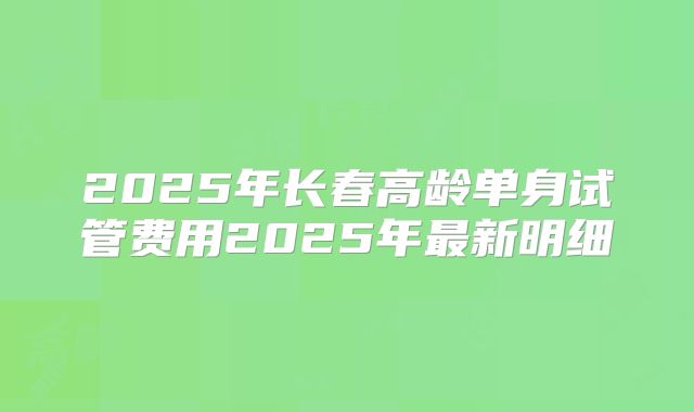 2025年长春高龄单身试管费用2025年最新明细