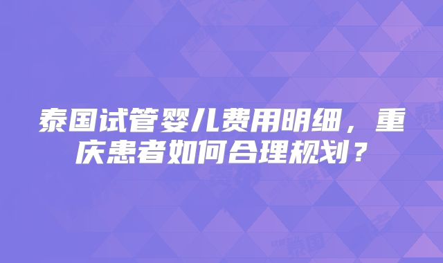 泰国试管婴儿费用明细，重庆患者如何合理规划？
