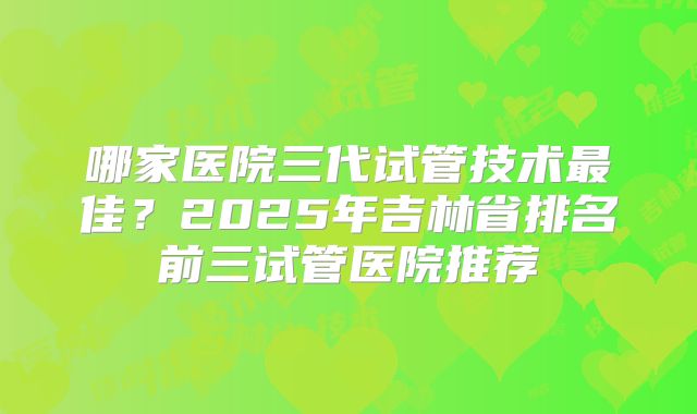 哪家医院三代试管技术最佳？2025年吉林省排名前三试管医院推荐
