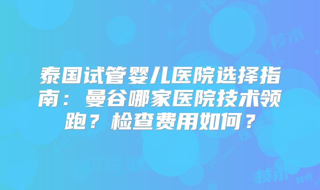 泰国试管婴儿医院选择指南：曼谷哪家医院技术领跑？检查费用如何？