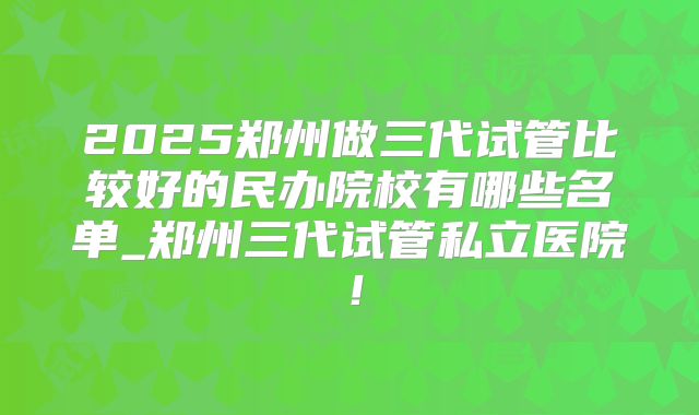 2025郑州做三代试管比较好的民办院校有哪些名单_郑州三代试管私立医院!