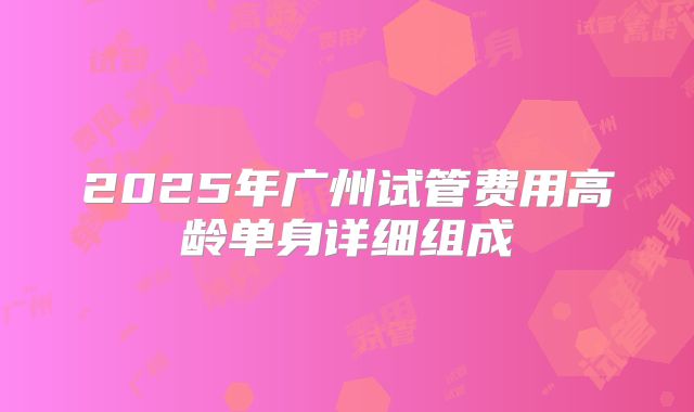 2025年广州试管费用高龄单身详细组成