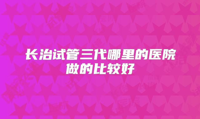 长治试管三代哪里的医院做的比较好
