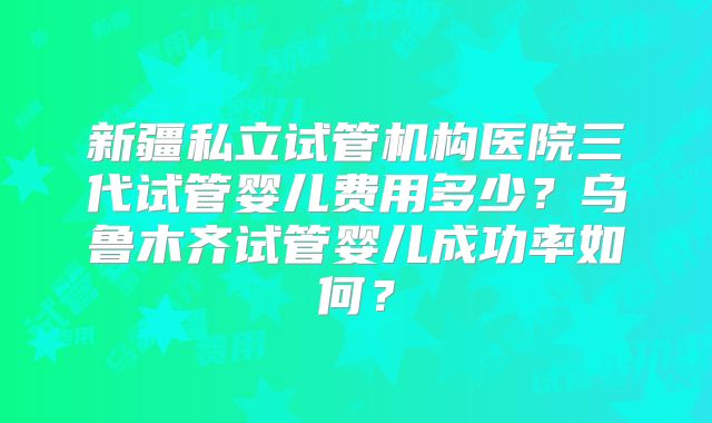 新疆私立试管机构医院三代试管婴儿费用多少？乌鲁木齐试管婴儿成功率如何？