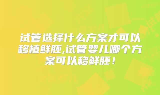 试管选择什么方案才可以移植鲜胚,试管婴儿哪个方案可以移鲜胚！