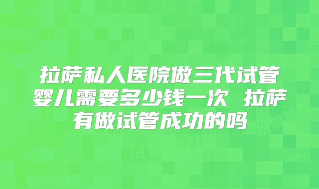 拉萨私人医院做三代试管婴儿需要多少钱一次 拉萨有做试管成功的吗