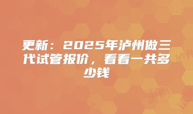 更新：2025年泸州做三代试管报价，看看一共多少钱