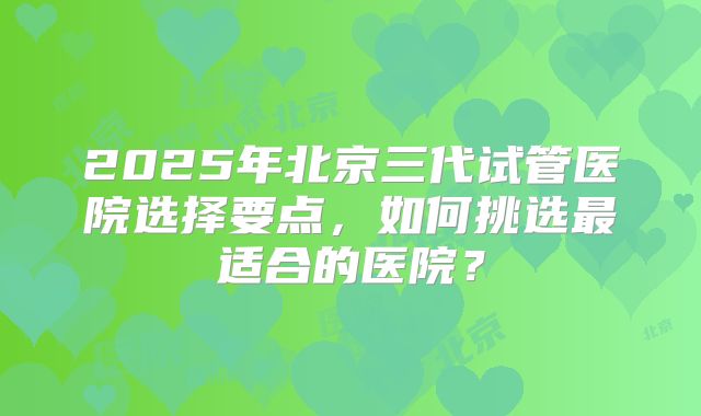 2025年北京三代试管医院选择要点,如何挑选最适合的医院?