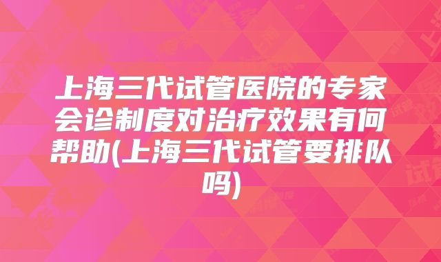 上海三代试管医院的专家会诊制度对治疗效果有何帮助(上海三代试管要排队吗)