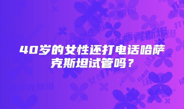 40岁的女性还打电话哈萨克斯坦试管吗?