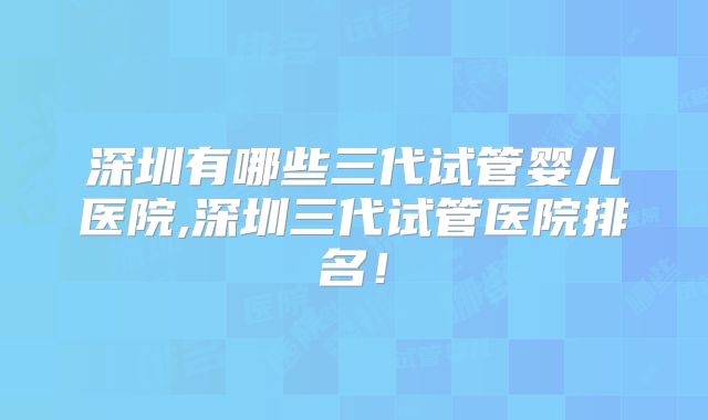 深圳有哪些三代试管婴儿医院,深圳三代试管医院排名！