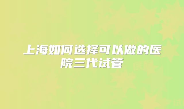 上海如何选择可以做的医院三代试管