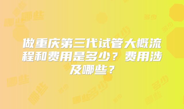 做重庆第三代试管大概流程和费用是多少?费用涉及哪些?