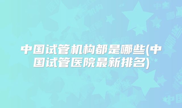 中国试管机构都是哪些(中国试管医院最新排名)