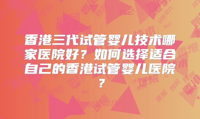 香港三代试管婴儿技术哪家医院好?如何选择适合自己的香港试管婴儿医院?