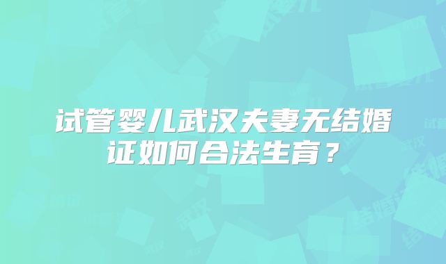 试管婴儿武汉夫妻无结婚证如何合法生育?