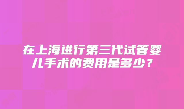 在上海进行第三代试管婴儿手术的费用是多少?