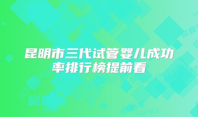 昆明市三代试管婴儿成功率排行榜提前看
