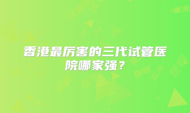 香港最厉害的三代试管医院哪家强?