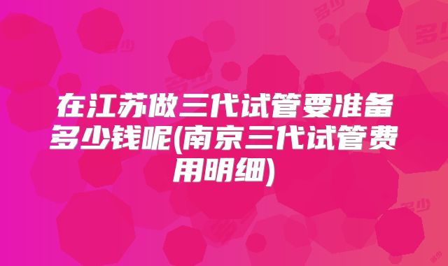 在江苏做三代试管要准备多少钱呢(南京三代试管费用明细)