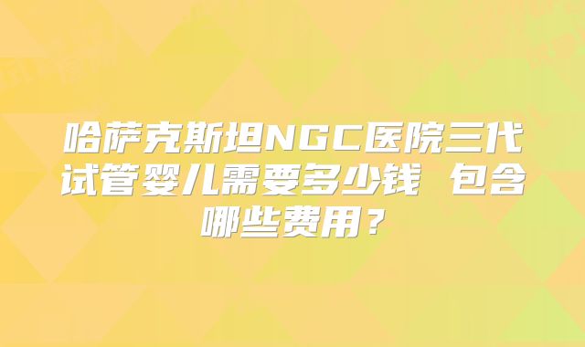 哈萨克斯坦NGC医院三代试管婴儿需要多少钱 包含哪些费用?
