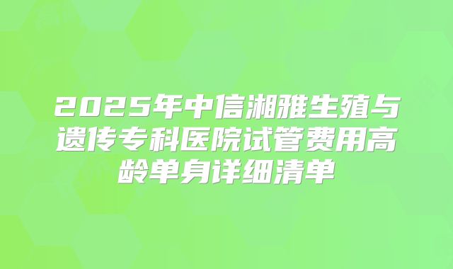 2025年中信湘雅生殖与遗传专科医院试管费用高龄单身详细清单