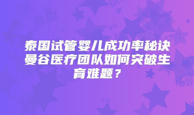 泰国试管婴儿成功率秘诀曼谷医疗团队如何突破生育难题?