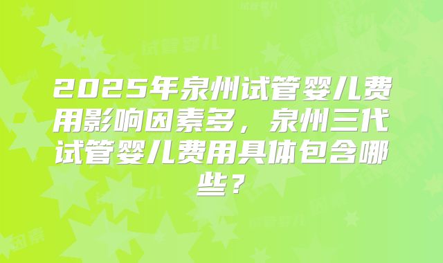 2025年泉州试管婴儿费用影响因素多，泉州三代试管婴儿费用具体包含哪些？