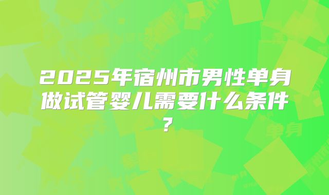 2025年宿州市男性单身做试管婴儿需要什么条件？