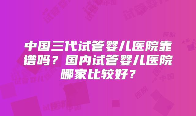 中国三代试管婴儿医院靠谱吗?国内试管婴儿医院哪家比较好?