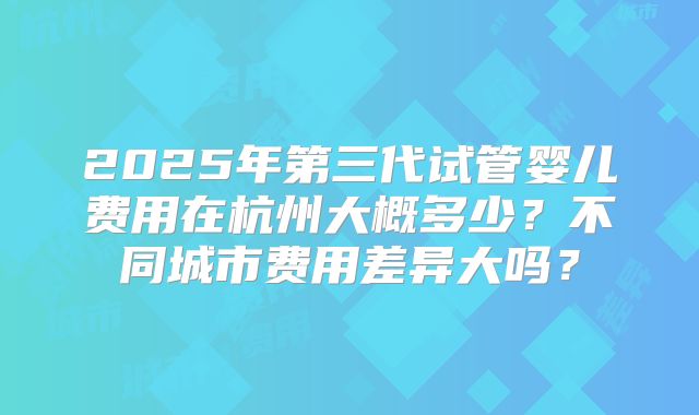 2025年第三代试管婴儿费用在杭州大概多少?不同城市费用差异大吗?