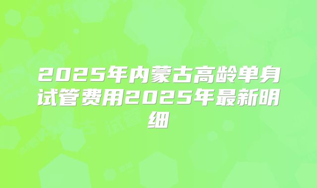 2025年内蒙古高龄单身试管费用2025年最新明细