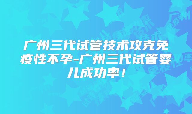 广州三代试管技术攻克免疫性不孕-广州三代试管婴儿成功率!