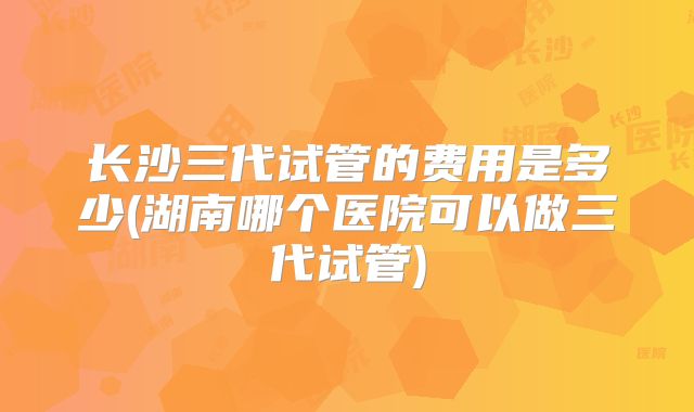长沙三代试管的费用是多少(湖南哪个医院可以做三代试管)