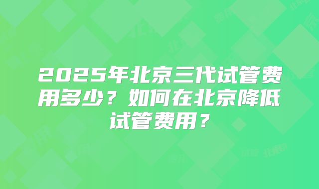 2025年北京三代试管费用多少?如何在北京降低试管费用?