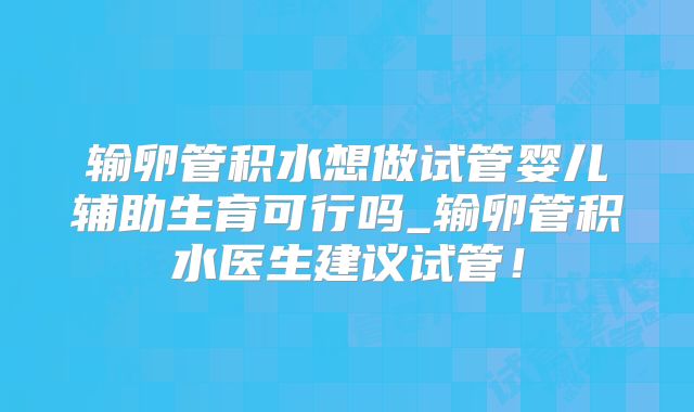 输卵管积水想做试管婴儿辅助生育可行吗_输卵管积水医生建议试管!
