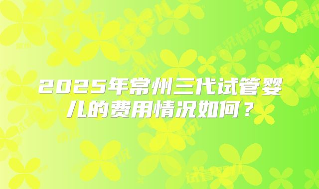 2025年常州三代试管婴儿的费用情况如何?