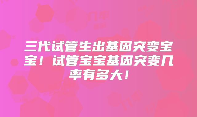 三代试管生出基因突变宝宝!试管宝宝基因突变几率有多大!