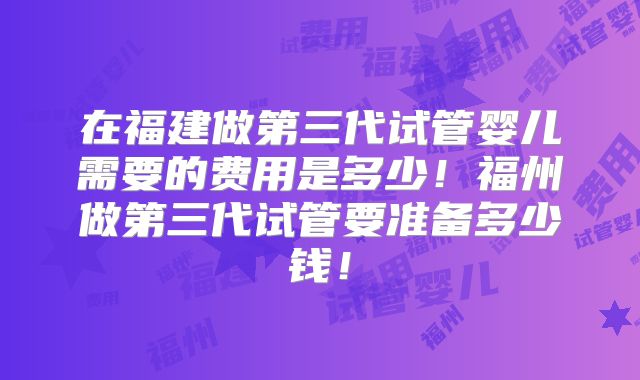 在福建做第三代试管婴儿需要的费用是多少！福州做第三代试管要准备多少钱！
