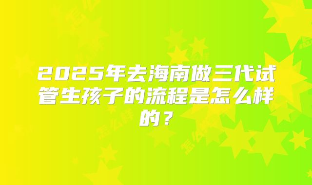 2025年去海南做三代试管生孩子的流程是怎么样的？