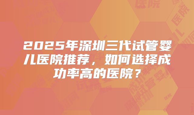 2025年深圳三代试管婴儿医院推荐,如何选择成功率高的医院?