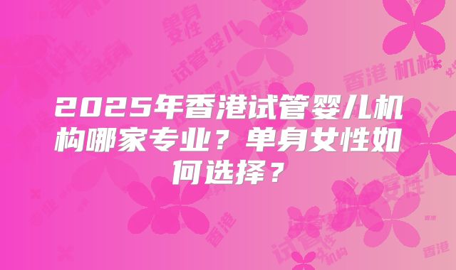 2025年香港试管婴儿机构哪家专业?单身女性如何选择?