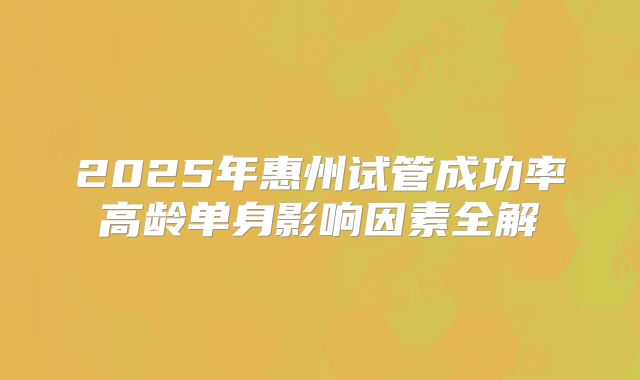 2025年惠州试管成功率高龄单身影响因素全解