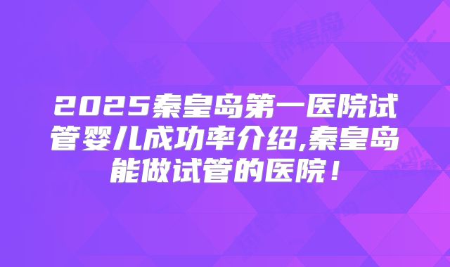 2025秦皇岛第一医院试管婴儿成功率介绍,秦皇岛能做试管的医院!