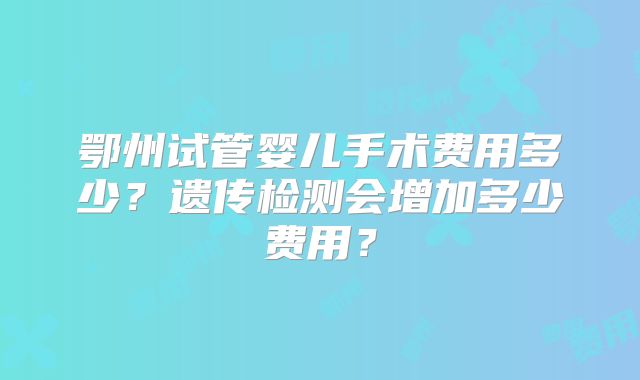 鄂州试管婴儿手术费用多少？遗传检测会增加多少费用？