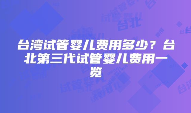 台湾试管婴儿费用多少?台北第三代试管婴儿费用一览