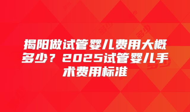 揭阳做试管婴儿费用大概多少?2025试管婴儿手术费用标准